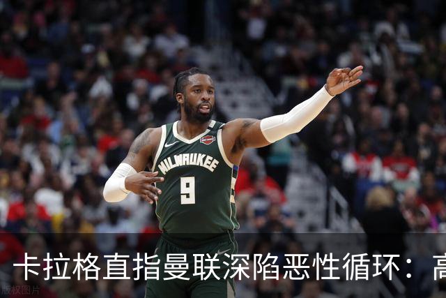 卡拉格直指曼联深陷恶性循环：高薪冗员难清理，砸钱无效难争欧冠